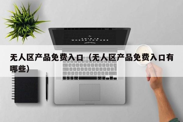 无人区产品免费入口(无人区产品免费入口有哪些)