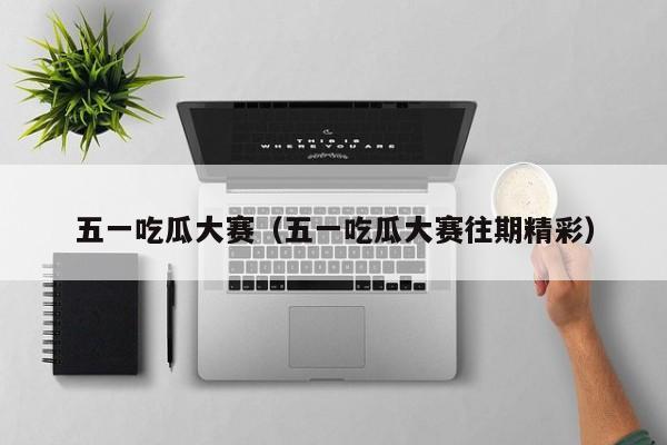 五一吃瓜大赛(五一吃瓜大赛往期精彩)