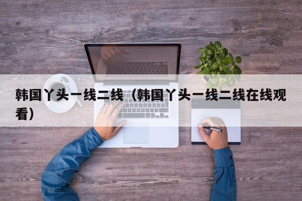 韩国丫头一线二线(韩国丫头一线二线在线观看)