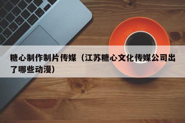 糖心制作制片传媒(江苏糖心文化传媒公司出了哪些动漫)