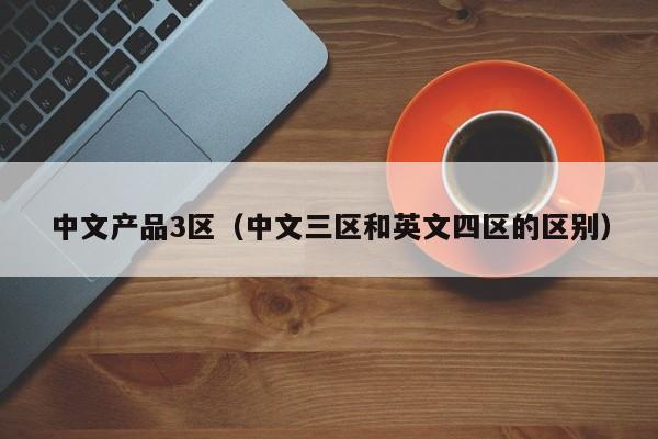 中文产品3区(中文三区和英文四区的区别)
