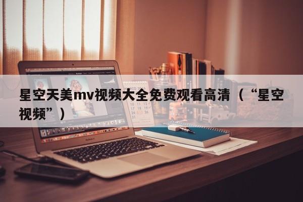 星空天美mv视频大全免费观看高清(“星空视频”)
