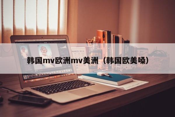 韩国mv欧洲mv美洲(韩国欧美嗓)