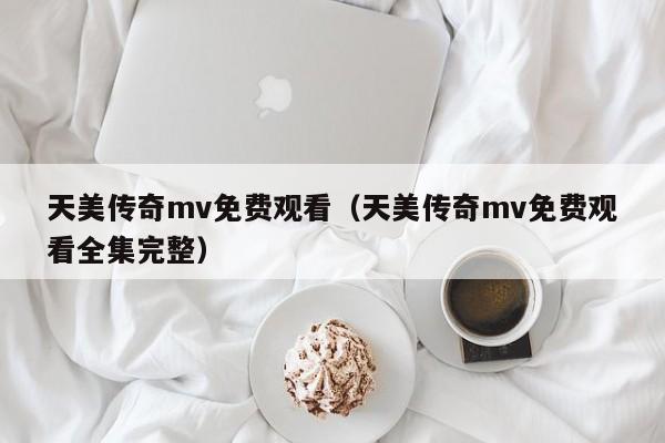 天美传奇mv免费观看(天美传奇mv免费观看全集完整)