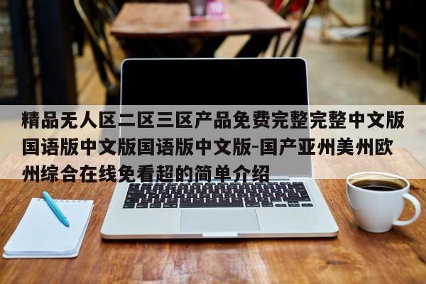 精品无人区二区三区产品免费完整完整中文版国语版中文版国语版中文版-国产亚州美州欧州综合在线免看超的简单介绍