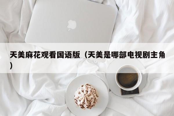 天美麻花观看国语版(天美是哪部电视剧主角)