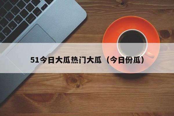 51今日大瓜热门大瓜(今日份瓜)
